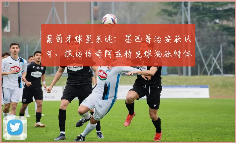 葡萄牙球星亲述:墨西哥治安获认可,探访传奇阿兹特克球场独特体验