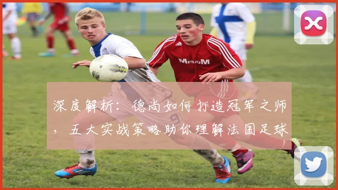 深度解析：德尚如何打造冠军之师，五大实战策略助你理解法国足球体系