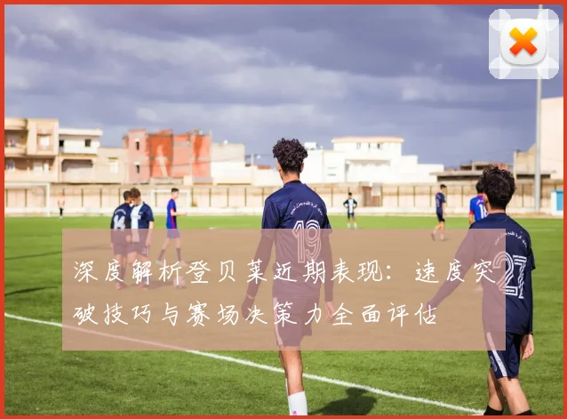 深度解析登贝莱近期表现:速度突破技巧与赛场决策力全面评估