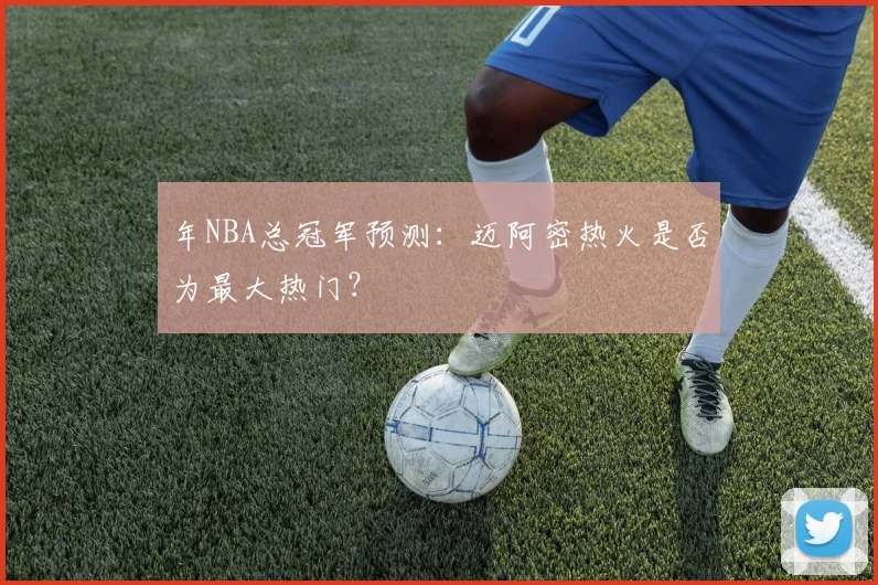 年NBA总冠军预测：迈阿密热火是否为最大热门？