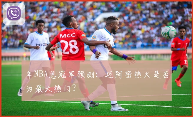 年NBA总冠军预测：迈阿密热火是否为最大热门？