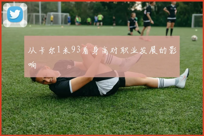 从卡尔1米93看身高对职业发展的影响